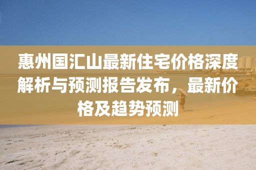 惠州國匯山最新住宅價格深度解析與預(yù)測報告發(fā)布,最新價格及趨勢預(yù)測