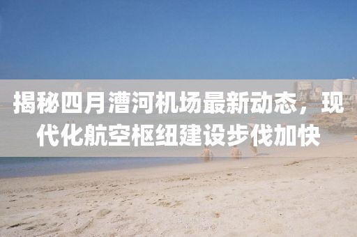 揭秘四月漕河機(jī)場最新動態(tài)，現(xiàn)代化航空樞紐建設(shè)步伐加快