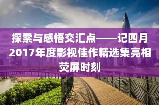 探索與感悟交匯點——記四月2017年度影視佳作精選集亮相熒屏時刻