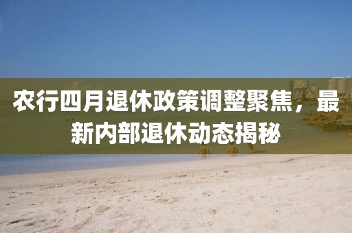農行四月退休政策調整聚焦,最新內部退休動態揭秘