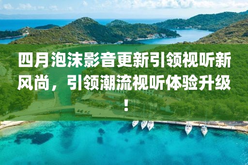 四月泡沫影音更新引領視聽新風尚,引領潮流視聽體驗升級!