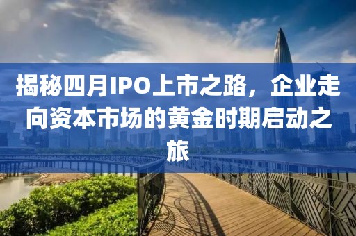 揭秘四月IPO上市之路,企業走向資本市場的黃金時期啟動之旅