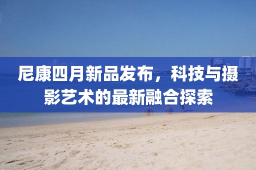 尼康四月新品發布,科技與攝影藝術的最新融合探索