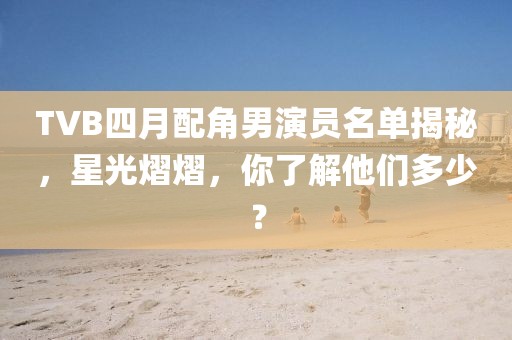 TVB四月配角男演員名單揭秘,星光熠熠,你了解他們多少?