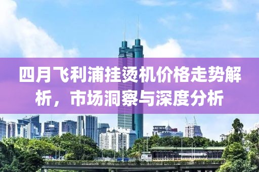 四月飛利浦掛燙機(jī)價(jià)格走勢(shì)解析,市場(chǎng)洞察與深度分析