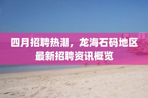四月招聘熱潮,龍海石碼地區最新招聘資訊概覽