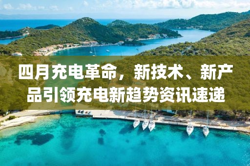 四月充電革命,新技術、新產品引領充電新趨勢資訊速遞