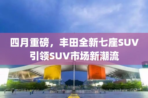 四月重磅,豐田全新七座SUV引領(lǐng)SUV市場新潮流
