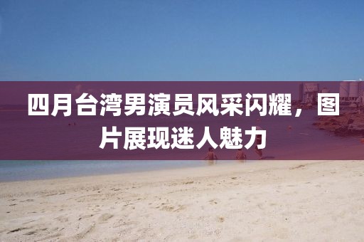 四月臺灣男演員風采閃耀,圖片展現迷人魅力