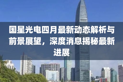 國星光電四月最新動態(tài)解析與前景展望,深度消息揭秘最新進(jìn)展