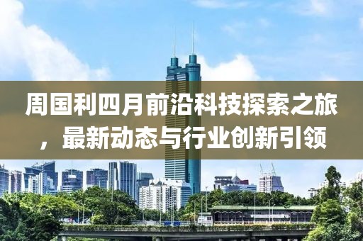 周國利四月前沿科技探索之旅，最新動態與行業創新引領