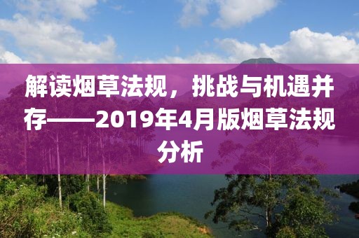 解讀煙草法規(guī),挑戰(zhàn)與機(jī)遇并存——2019年4月版煙草法規(guī)分析