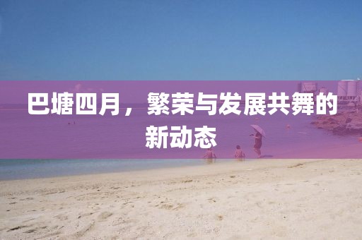 巴塘四月,繁榮與發(fā)展共舞的新動態(tài)