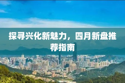 探尋興化新魅力,四月新盤推薦指南