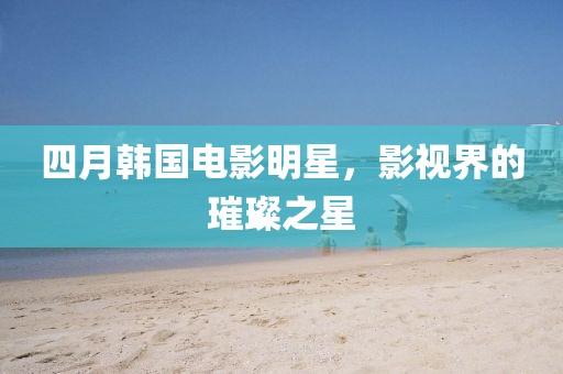 四月韓國(guó)電影明星,影視界的璀璨之星