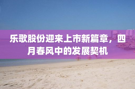 樂歌股份迎來上市新篇章,四月春風中的發(fā)展契機