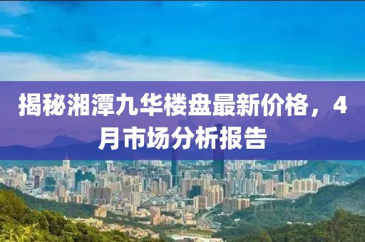 揭秘湘潭九華樓盤最新價格，4月市場分析報告