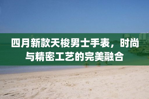四月新款天梭男士手表,時尚與精密工藝的完美融合