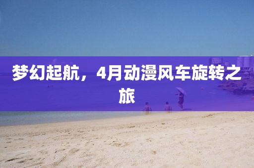 夢幻起航，4月動漫風(fēng)車旋轉(zhuǎn)之旅