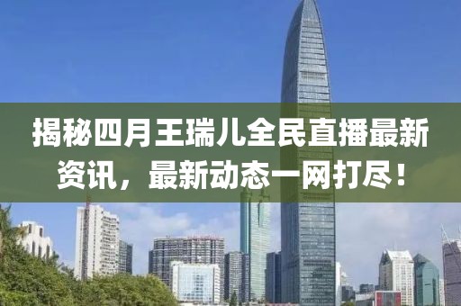 揭秘四月王瑞兒全民直播最新資訊,最新動態一網打盡!