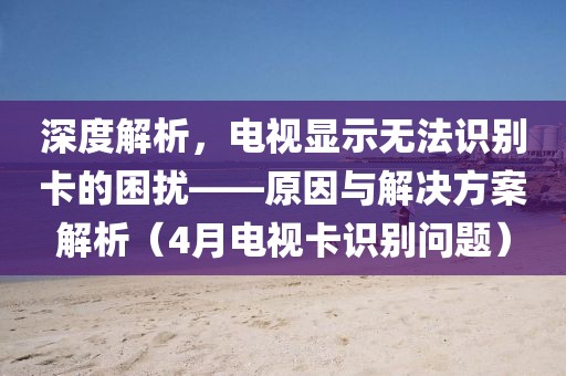 深度解析,電視顯示無法識別卡的困擾——原因與解決方案解析(4月電視卡識別問題)