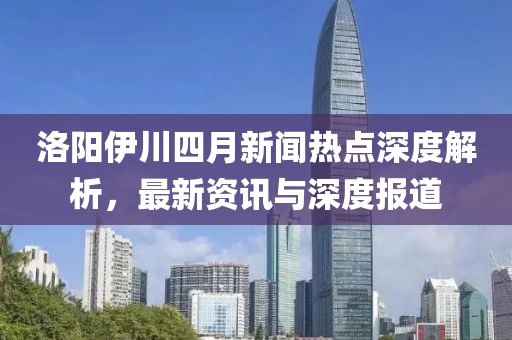 洛陽伊川四月新聞熱點深度解析,最新資訊與深度報道