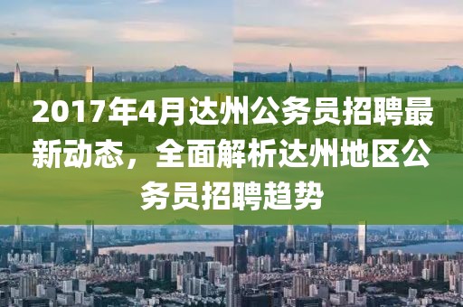 2017年4月達州公務員招聘最新動態，全面解析達州地區公務員招聘趨勢