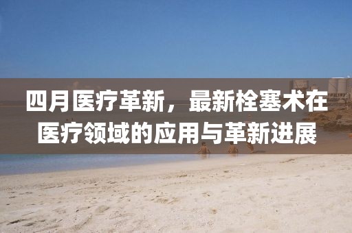 四月醫(yī)療革新,最新栓塞術(shù)在醫(yī)療領(lǐng)域的應(yīng)用與革新進(jìn)展