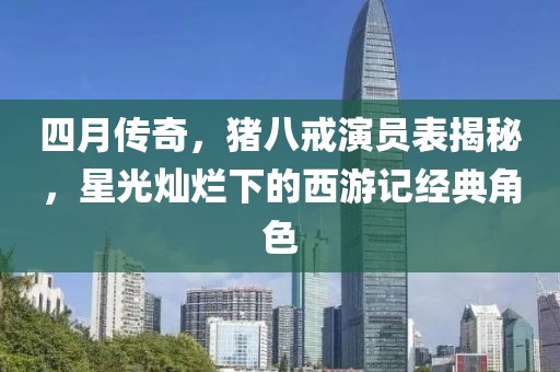 四月傳奇,豬八戒演員表揭秘,星光燦爛下的西游記經典角色