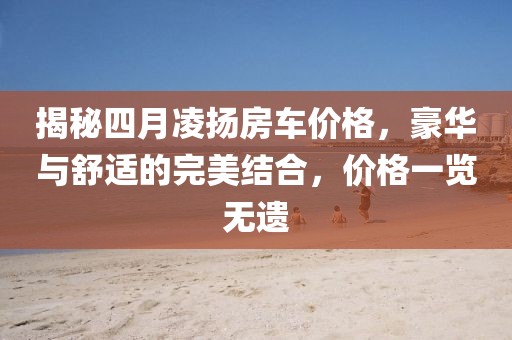 揭秘四月凌揚房車價格,豪華與舒適的完美結合,價格一覽無遺