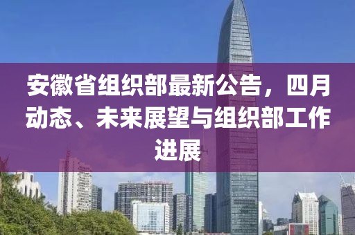 安徽省組織部最新公告,四月動(dòng)態(tài)、未來(lái)展望與組織部工作進(jìn)展