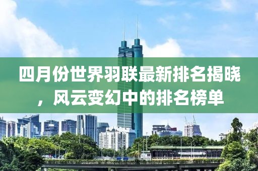 四月份世界羽聯(lián)最新排名揭曉,風(fēng)云變幻中的排名榜單