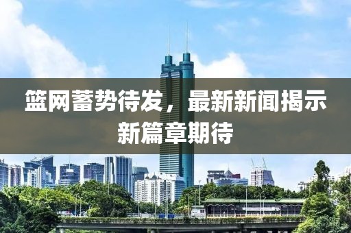 籃網蓄勢待發,最新新聞揭示新篇章期待
