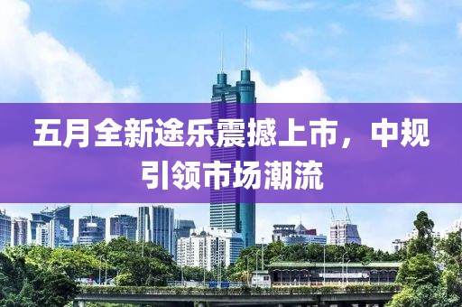 五月全新途樂震撼上市,中規(guī)引領(lǐng)市場(chǎng)潮流