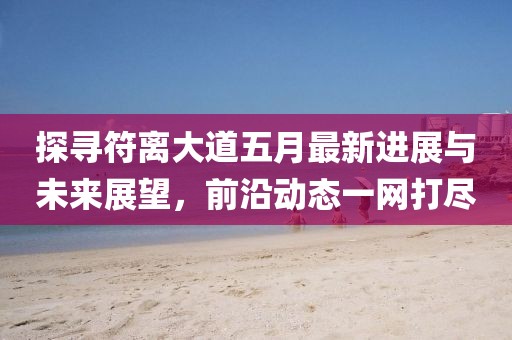探尋符離大道五月最新進展與未來展望，前沿動態一網打盡