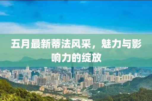 五月最新蒂法風采，魅力與影響力的綻放