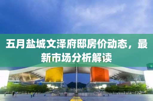 五月鹽城文澤府邸房價動態(tài),最新市場分析解讀