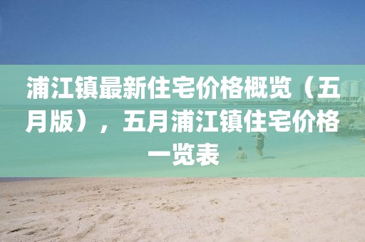浦江鎮最新住宅價格概覽（五月版），五月浦江鎮住宅價格一覽表