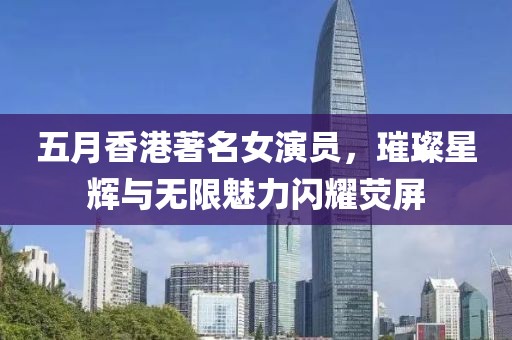 五月香港著名女演員,璀璨星輝與無限魅力閃耀熒屏