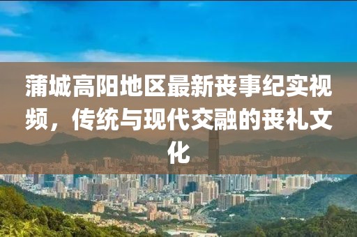 蒲城高陽地區最新喪事紀實視頻，傳統與現代交融的喪禮文化