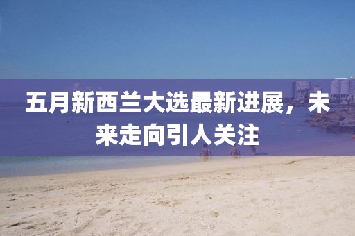 五月新西蘭大選最新進展，未來走向引人關注