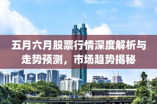 五月六月股票行情深度解析與走勢預(yù)測,市場趨勢揭秘