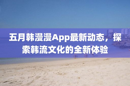 五月韓漫漫App最新動態,探索韓流文化的全新體驗