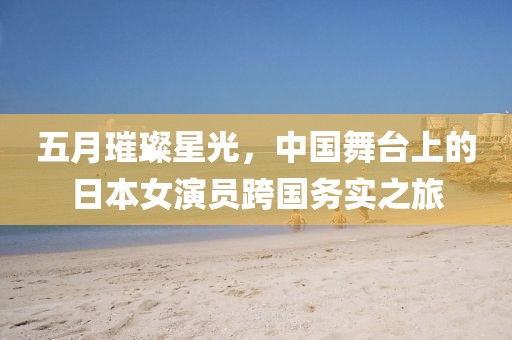 五月璀璨星光,中國舞臺上的日本女演員跨國務實之旅