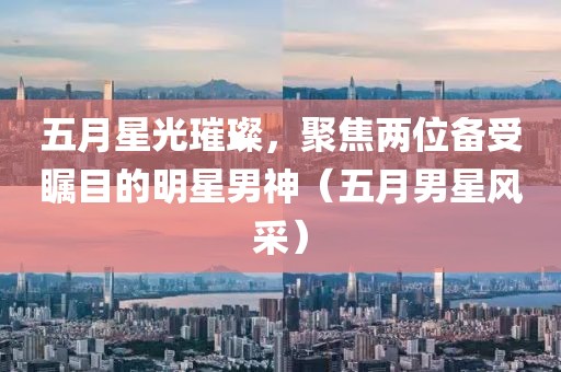 五月星光璀璨,聚焦兩位備受矚目的明星男神(五月男星風采)
