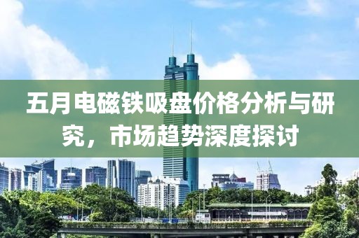 五月電磁鐵吸盤價格分析與研究,市場趨勢深度探討