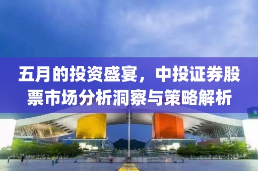 五月的投資盛宴，中投證券股票市場分析洞察與策略解析