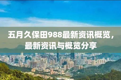 五月久保田988最新資訊概覽,最新資訊與概覽分享