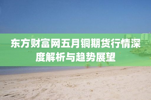 東方財富網五月銅期貨行情深度解析與趨勢展望