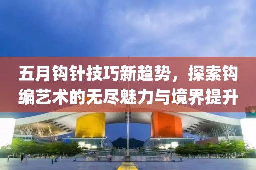 五月鉤針技巧新趨勢,探索鉤編藝術的無盡魅力與境界提升